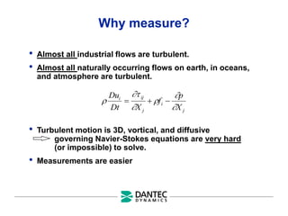 Why measure?
• Almost all industrial flows are turbulent.
• Almost all naturally occurring flows on earth, in oceans,
and atmosphere are turbulent.
• Turbulent motion is 3D, vortical, and diffusive
governing Navier-Stokes equations are very hard
(or impossible) to solve.
• Measurements are easier






Du
Dt X
f
p
X
i ij
j
i
j
  
 