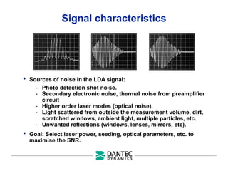 Signal characteristics
• Sources of noise in the LDA signal:
- Photo detection shot noise.
- Secondary electronic noise, thermal noise from preamplifier
circuit
- Higher order laser modes (optical noise).
- Light scattered from outside the measurement volume, dirt,
scratched windows, ambient light, multiple particles, etc.
- Unwanted reflections (windows, lenses, mirrors, etc).
• Goal: Select laser power, seeding, optical parameters, etc. to
maximise the SNR.
 