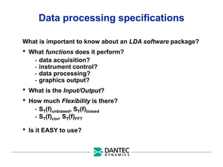 Data processing specifications
What is important to know about an LDA software package?
• What functions does it perform?
- data acquisition?
- instrument control?
- data processing?
- graphics output?
• What is the Input/Output?
• How much Flexibility is there?
- ST(f)unbiased, ST(f)biased
- ST(f)cov, ST(f)FFT
• Is it EASY to use?
 
