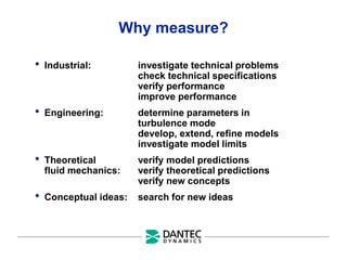 Why measure?
• Industrial: investigate technical problems
check technical specifications
verify performance
improve performance
• Engineering: determine parameters in
turbulence mode
develop, extend, refine models
investigate model limits
• Theoretical verify model predictions
fluid mechanics: verify theoretical predictions
verify new concepts
• Conceptual ideas: search for new ideas
 
