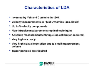 Characteristics of LDA
• Invented by Yeh and Cummins in 1964
• Velocity measurements in Fluid Dynamics (gas, liquid)
• Up to 3 velocity components
• Non-intrusive measurements (optical technique)
• Absolute measurement technique (no calibration required)
• Very high accuracy
• Very high spatial resolution due to small measurement
volume
• Tracer particles are required
 
