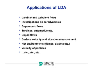 Applications of LDA
• Laminar and turbulent flows
• Investigations on aerodynamics
• Supersonic flows
• Turbines, automotive etc.
• Liquid flows
• Surface velocity and vibration measurement
• Hot environments (flames, plasma etc.)
• Velocity of particles
• ...etc., etc., etc.
 