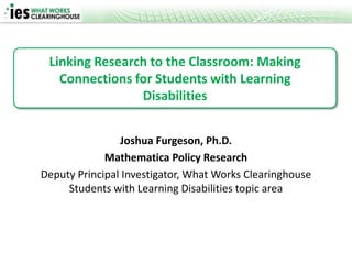 Linking Research to the Classroom: Making
   Connections for Students with Learning
                Disabilities


                Joshua Furgeson, Ph.D.
             Mathematica Policy Research
Deputy Principal Investigator, What Works Clearinghouse
     Students with Learning Disabilities topic area
 