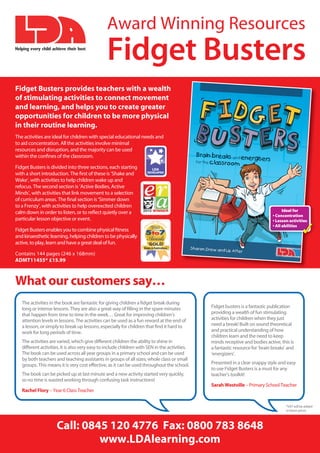 Award Winning Resources
Helping every child achieve their best
                                                Fidget Busters
Fidget Busters provides teachers with a wealth
of stimulating activities to connect movement
and learning, and helps you to create greater
opportunities for children to be more physical
in their routine learning.
The activities are ideal for children with special educational needs and
to aid concentration. All the activities involve minimal
resources and disruption, and the majority can be used
within the conﬁnes of the classroom.

Fidget Busters is divided into three sections, each starting
with a short introduction. The ﬁrst of these is ‘Shake and
Wake’, with activities to help children wake up and
refocus. The second section is ‘Active Bodies, Active
Minds’, with activities that link movement to a selection
of curriculum areas. The ﬁnal section is ‘Simmer down
to a Frenzy’, with activities to help overexcited children
calm down in order to listen, or to reﬂect quietly over a                                                                             Ideal for
                                                                                                                                • Concentration
particular lesson objective or event.                                                                                           • Lesson activities

Fidget Busters enables you to combine physical ﬁtness
and kinaesthetic learning, helping children to be physically
                                                                                                                                • All abilities
                                                                                                                                                  ✓
active, to play, learn and have a great deal of fun.

Contains 144 pages (246 x 168mm)
ADMT11455* £15.99



What our customers say…
   The activities in the book are fantastic for giving children a ﬁdget break during
   long or intense lessons. They are also a great way of ﬁlling in the spare minutes            Fidget busters is a fantastic publication
   that happen from time to time in the week… Great for improving children’s                    providing a wealth of fun stimulating
   attention levels in lessons. The activities can be used as a fun reward at the end of        activities for children when they just
   a lesson, or simply to break up lessons, especially for children that ﬁnd it hard to         need a break! Built on sound theoretical
   work for long periods of time.                                                               and practical understanding of how
                                                                                                children learn and the need to keep
   The activities are varied, which give different children the ability to shine in             minds receptive and bodies active, this is
   different activities. It is also very easy to include children with SEN in the activities.   a fantastic resource for ‘brain breaks’ and
   The book can be used across all year groups in a primary school and can be used              ‘energizers’.
   by both teachers and teaching assistants in groups of all sizes; whole class or small
   groups. This means it is very cost effective, as it can be used throughout the school.       Presented in a clear snappy style and easy
                                                                                                to use Fidget Busters is a must for any
   The book can be picked up at last minute and a new activity started very quickly,            teacher’s toolkit!
   so no time is wasted working through confusing task instructions!
                                                                                                Sarah Westville – Primary School Teacher
   Rachel Flory – Year 6 Class Teacher


                                                                                                                                       *VAT will be added
                                                                                                                                       to these prices



                      Call: 0845 120 4776 Fax: 0800 783 8648
                               www.LDAlearning.com
 