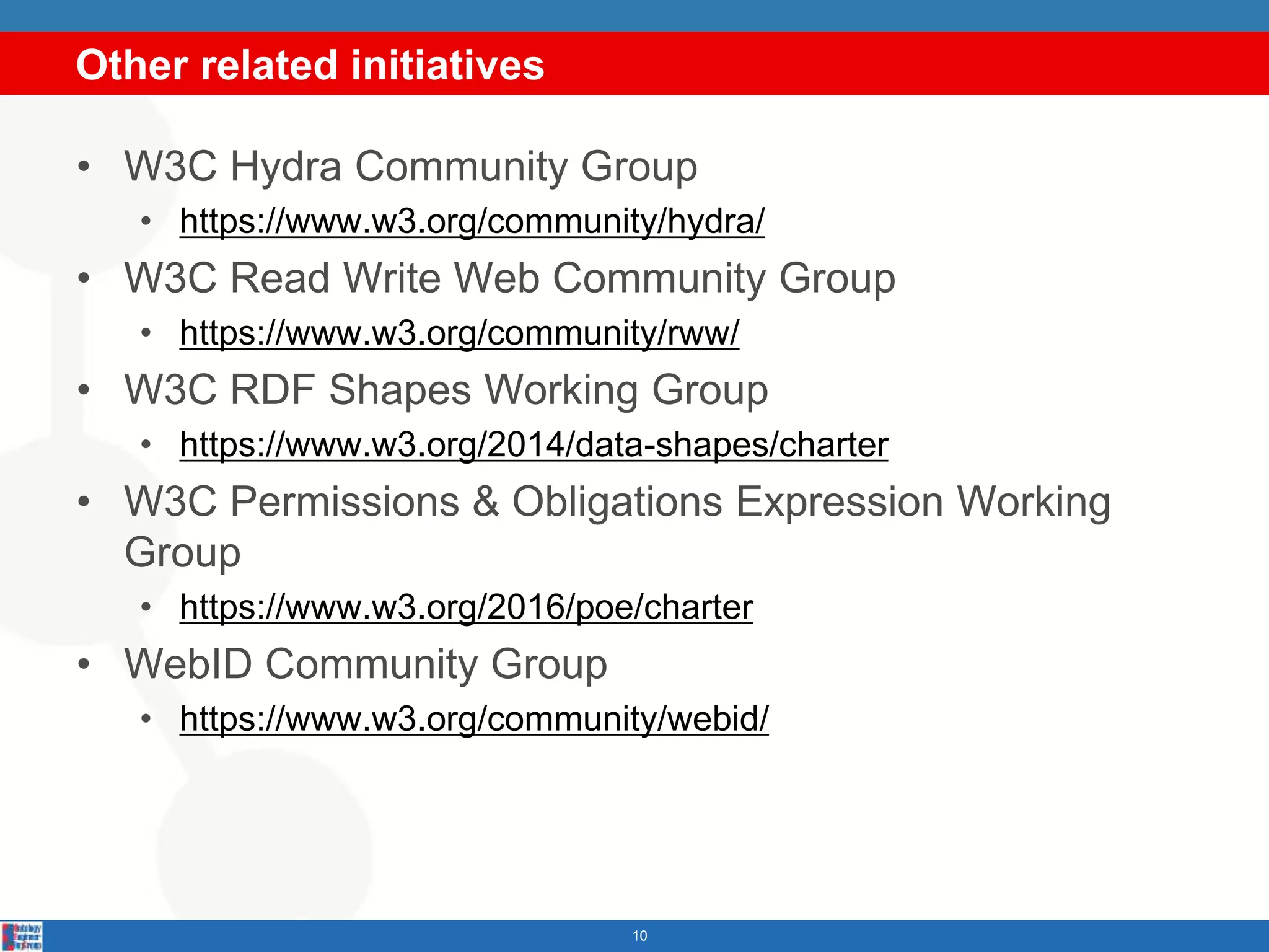 Other related initiatives
10
• W3C Hydra Community Group
• https://www.w3.org/community/hydra/
• W3C Read Write Web Community Group
• https://www.w3.org/community/rww/
• W3C RDF Shapes Working Group
• https://www.w3.org/2014/data-shapes/charter
• W3C Permissions & Obligations Expression Working
Group
• https://www.w3.org/2016/poe/charter
• WebID Community Group
• https://www.w3.org/community/webid/
 