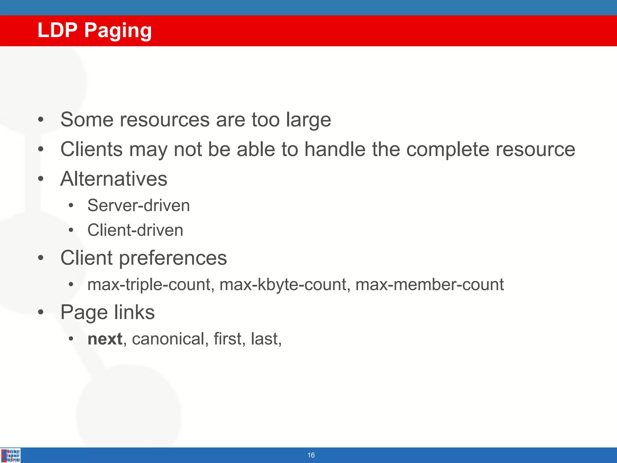 LDP Paging
16
• Some resources are too large
• Clients may not be able to handle the complete resource
• Alternatives
• Server-driven
• Client-driven
• Client preferences
• max-triple-count, max-kbyte-count, max-member-count
• Page links
• next, canonical, first, last,
 