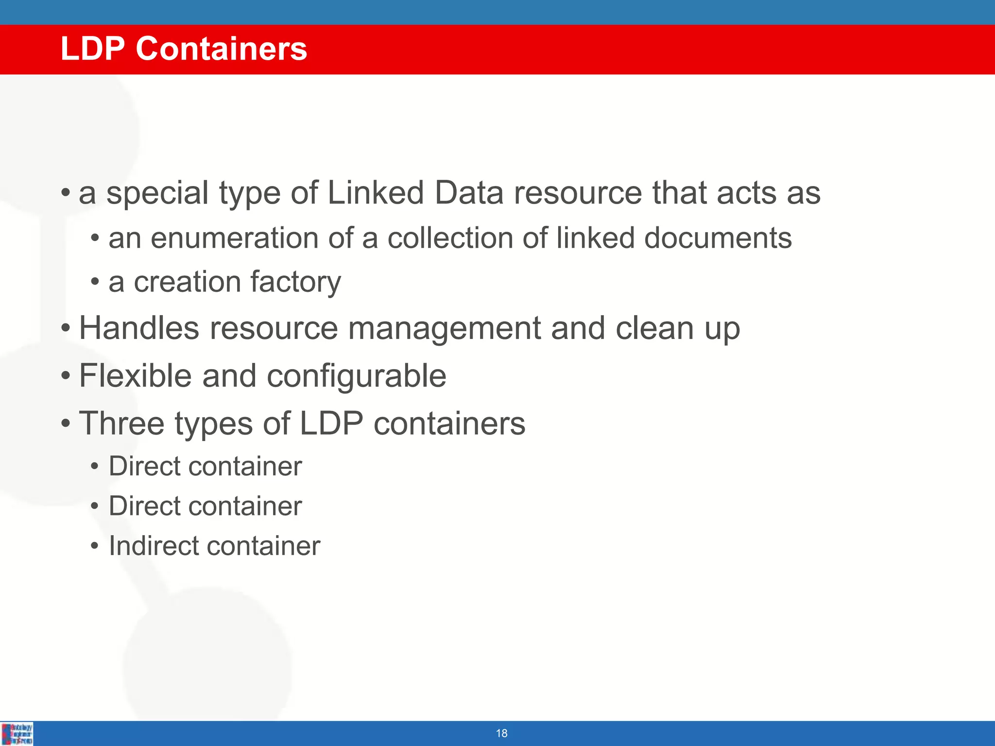 LDP Containers
18
• a special type of Linked Data resource that acts as
• an enumeration of a collection of linked documents
• a creation factory
• Handles resource management and clean up
• Flexible and configurable
• Three types of LDP containers
• Direct container
• Direct container
• Indirect container
 