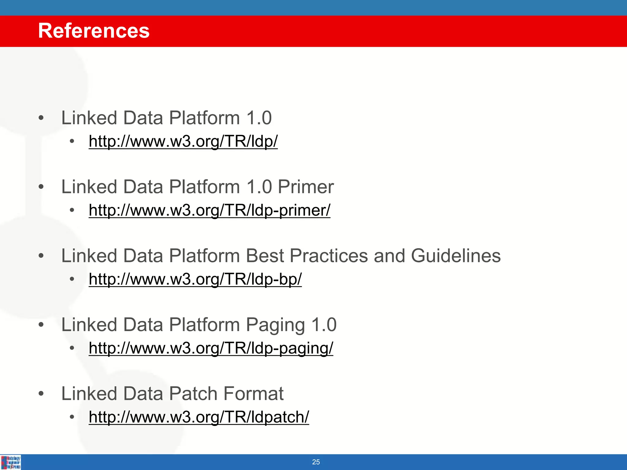 References
25
• Linked Data Platform 1.0
• http://www.w3.org/TR/ldp/
• Linked Data Platform 1.0 Primer
• http://www.w3.org/TR/ldp-primer/
• Linked Data Platform Best Practices and Guidelines
• http://www.w3.org/TR/ldp-bp/
• Linked Data Platform Paging 1.0
• http://www.w3.org/TR/ldp-paging/
• Linked Data Patch Format
• http://www.w3.org/TR/ldpatch/
 