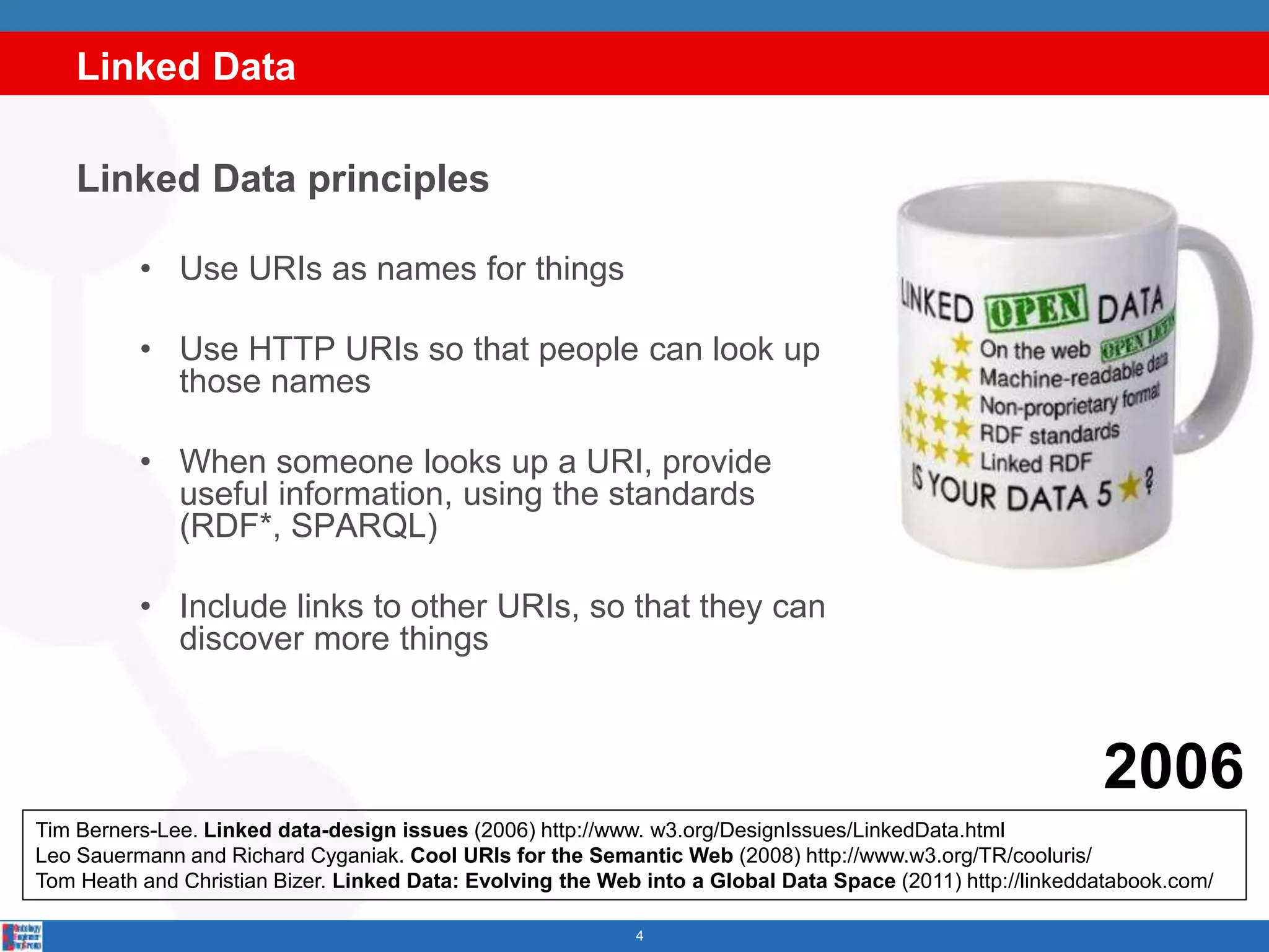 Linked Data
4
Linked Data principles
• Use URIs as names for things
• Use HTTP URIs so that people can look up
those names
• When someone looks up a URI, provide
useful information, using the standards
(RDF*, SPARQL)
• Include links to other URIs, so that they can
discover more things
Tim Berners-Lee. Linked data-design issues (2006) http://www. w3.org/DesignIssues/LinkedData.html
Leo Sauermann and Richard Cyganiak. Cool URIs for the Semantic Web (2008) http://www.w3.org/TR/cooluris/
Tom Heath and Christian Bizer. Linked Data: Evolving the Web into a Global Data Space (2011) http://linkeddatabook.com/
2006
 