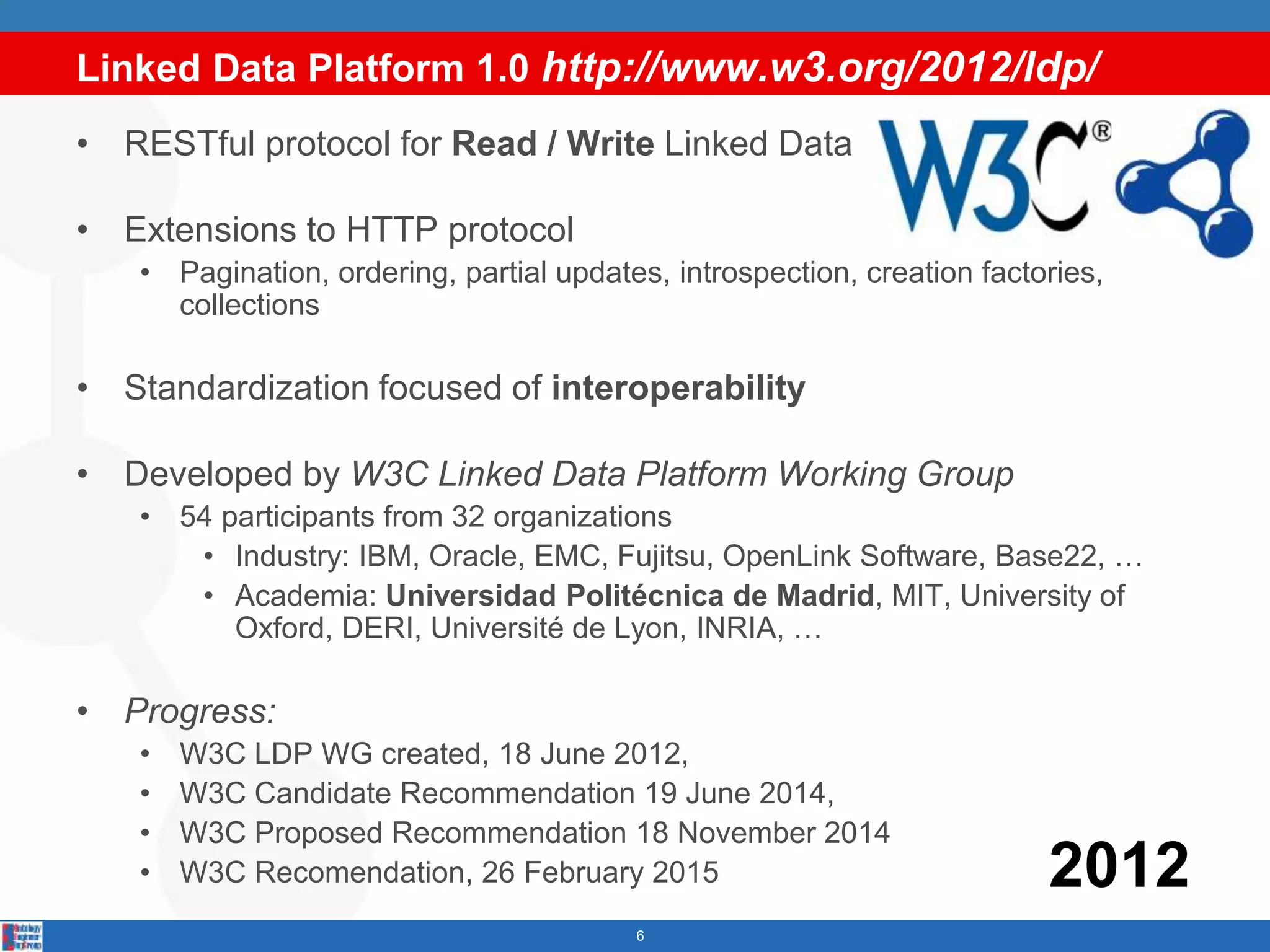 Linked Data Platform 1.0 http://www.w3.org/2012/ldp/
6
• RESTful protocol for Read / Write Linked Data
• Extensions to HTTP protocol
• Pagination, ordering, partial updates, introspection, creation factories,
collections
• Standardization focused of interoperability
• Developed by W3C Linked Data Platform Working Group
• 54 participants from 32 organizations
• Industry: IBM, Oracle, EMC, Fujitsu, OpenLink Software, Base22, …
• Academia: Universidad Politécnica de Madrid, MIT, University of
Oxford, DERI, Université de Lyon, INRIA, …
• Progress:
• W3C LDP WG created, 18 June 2012,
• W3C Candidate Recommendation 19 June 2014,
• W3C Proposed Recommendation 18 November 2014
• W3C Recomendation, 26 February 2015 2012
 
