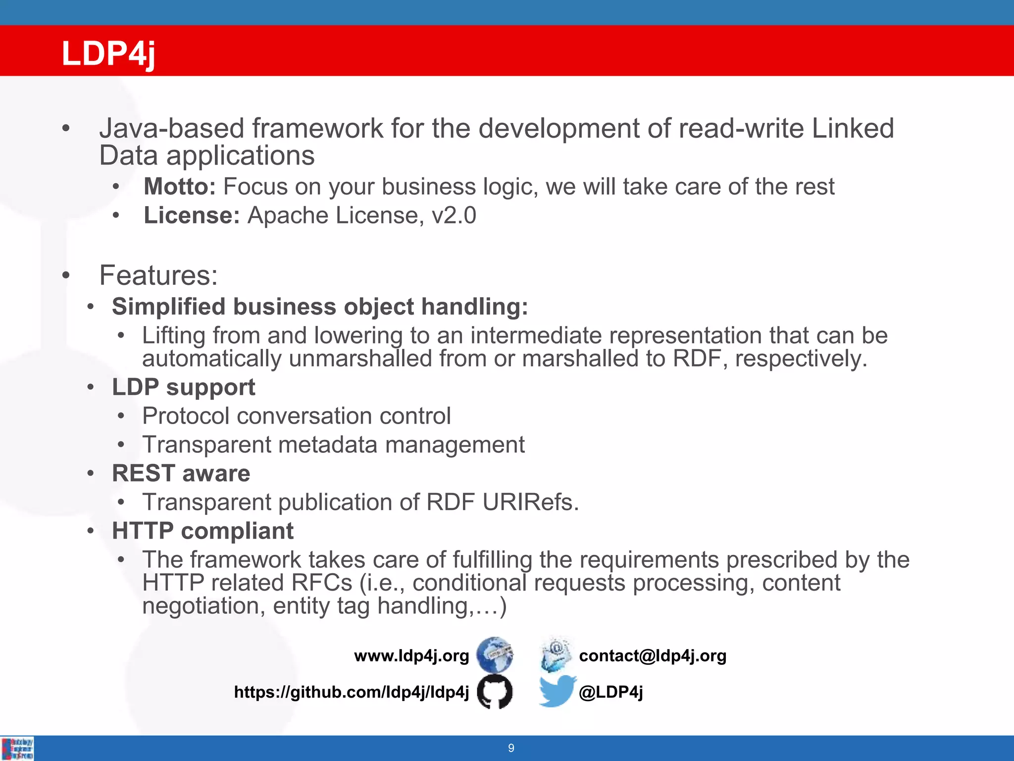 LDP4j
9
• Java-based framework for the development of read-write Linked
Data applications
• Motto: Focus on your business logic, we will take care of the rest
• License: Apache License, v2.0
• Features:
• Simplified business object handling:
• Lifting from and lowering to an intermediate representation that can be
automatically unmarshalled from or marshalled to RDF, respectively.
• LDP support
• Protocol conversation control
• Transparent metadata management
• REST aware
• Transparent publication of RDF URIRefs.
• HTTP compliant
• The framework takes care of fulfilling the requirements prescribed by the
HTTP related RFCs (i.e., conditional requests processing, content
negotiation, entity tag handling,…)
www.ldp4j.org
https://github.com/ldp4j/ldp4j @LDP4j
contact@ldp4j.org
 
