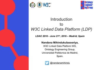 Introduction
to
W3C Linked Data Platform (LDP)
Nandana Mihindukulasooriya,
W3C Linked Data Platform WG,
Ontology Engineering Group,
Universidad Politécnica de Madrid,
Spain.
@nandanamihindu
LDAC 2016 - June 21st, 2016 – Madrid, Spain
 