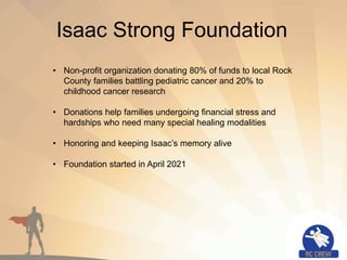 Isaac Strong Foundation
• Non-profit organization donating 80% of funds to local Rock
County families battling pediatric cancer and 20% to
childhood cancer research
• Donations help families undergoing financial stress and
hardships who need many special healing modalities
• Honoring and keeping Isaac’s memory alive
• Foundation started in April 2021
 