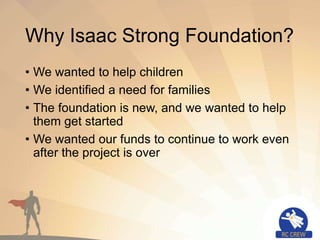 Why Isaac Strong Foundation?
• We wanted to help children
• We identified a need for families
• The foundation is new, and we wanted to help
them get started
• We wanted our funds to continue to work even
after the project is over
 