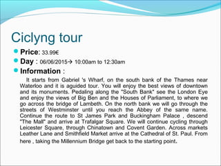 Ciclyng tour
Price: 33.99€
Day : 06/06/2015 10:00am to 12:30am
Information :
It starts from Gabriel 's Wharf, on the south bank of the Thames near
Waterloo and it is aguided tour. You will enjoy the best views of downtown
and its monuments. Pedaling along the "South Bank" see the London Eye
and enjoy the views of Big Ben and the Houses of Parliament, to where we
go across the bridge of Lambeth. On the north bank we will go through the
streets of Westminster until you reach the Abbey of the same name.
Continue the route to St James Park and Buckingham Palace , descend
"The Mall" and arrive at Trafalgar Square. We will continue cycling through
Leicester Square, through Chinatown and Covent Garden. Across markets
Leather Lane and Smithfield Market arrive at the Cathedral of St. Paul. From
here , taking the Millennium Bridge get back to the starting point.
 