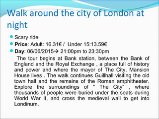 Walk around the city of London at
night
Scary ride
Price: Adult: 16.31€ / Under 15:13.59€
Day: 06/06/2015 21:00pm to 23:30pm
The tour begins at Bank station, between the Bank of
England and the Royal Exchange , a place full of history
and power and where the mayor of The City, Mansion
House lives . The walk continues Guillhall visiting the old
town hall and the remains of the Roman amphitheater.
Explore the surroundings of " The City" , where
thousands of people were buried under the seats during
World War II, and cross the medieval wall to get into
Londinum.
 