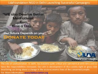LdaFoundation NGO in Delhi Launching Successful Campaigns
The role of Ldafoundation in delhi has become quite critical and symmetrical with time and so
have the responsibilities increased. Our aim is development of the society right at grass root
level bring can bring about a change in the socio-economic lives of the concerned people.
For More Information:-www.ldafoundation.org
 