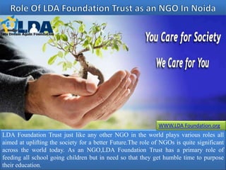 LDA Foundation Trust just like any other NGO in the world plays various roles all
aimed at uplifting the society for a better Future.The role of NGOs is quite significant
across the world today. As an NGO,LDA Foundation Trust has a primary role of
feeding all school going children but in need so that they get humble time to purpose
their education.
WWW.LDA Foundation.org
 