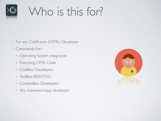 Who is this for?
• For any ColdFusion (CFML) Developer
• Commands For:
• Operating System Integration
• Executing CFML Code
• ColdBox Developers
• TestBox BDD/TDD
• ContentBox Developers
• Any framework/app developer
 