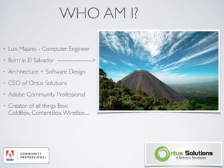 WHO AM I?
• Luis Majano - Computer Engineer
• Born in El Salvador ------------------>
• Architecture + Software Design
• CEO of Ortus Solutions
• Adobe Community Professional
• Creator of all things Box:  
ColdBox, ContentBox,WireBox....
 