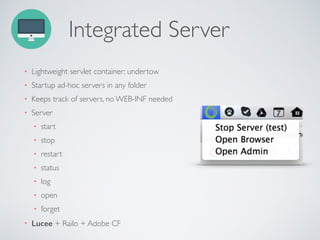 Integrated Server
• Lightweight servlet container: undertow
• Startup ad-hoc servers in any folder
• Keeps track of servers, no WEB-INF needed
• Server
• start
• stop
• restart
• status
• log
• open
• forget
• Lucee + Railo + Adobe CF
 