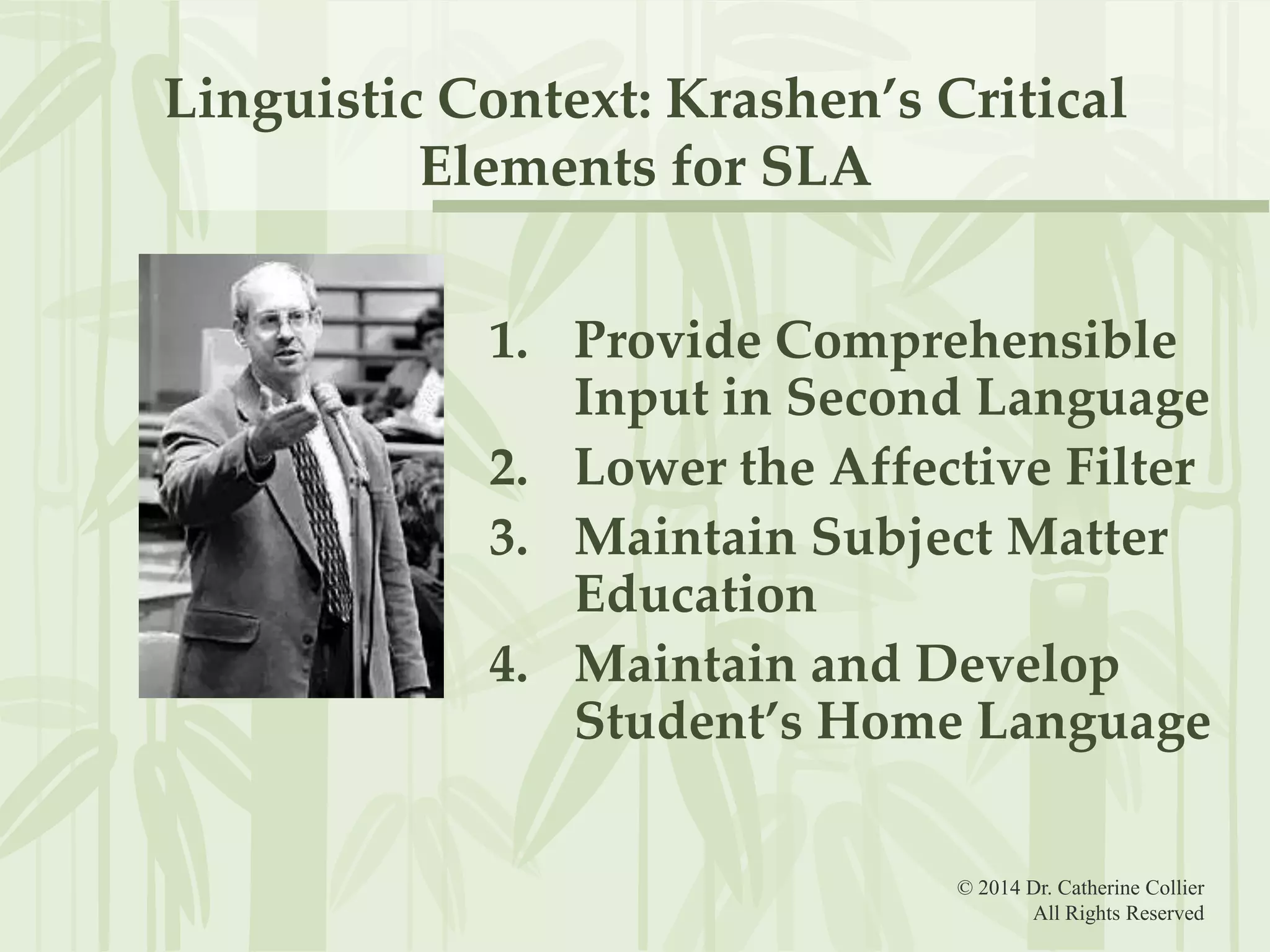 Linguistic Context: Krashen’s Critical
Elements for SLA
1. Provide Comprehensible
Input in Second Language
2. Lower the Affective Filter
3. Maintain Subject Matter
Education
4. Maintain and Develop
Student’s Home Language
© 2014 Dr. Catherine Collier
All Rights Reserved

 