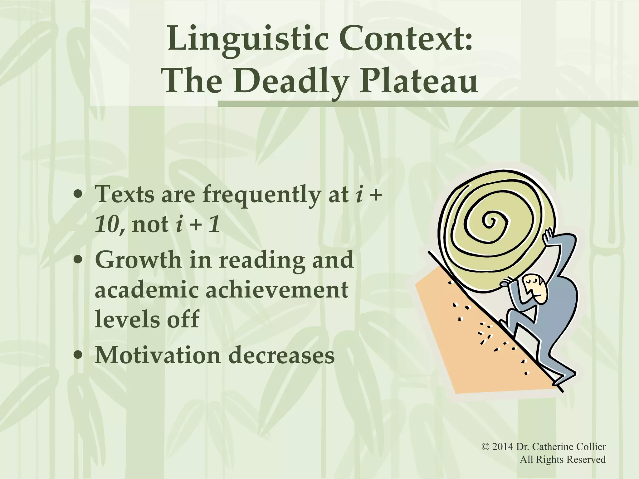 Linguistic Context:
The Deadly Plateau
• Texts are frequently at i +
10, not i + 1
• Growth in reading and
academic achievement
levels off
• Motivation decreases

© 2014 Dr. Catherine Collier
All Rights Reserved

 