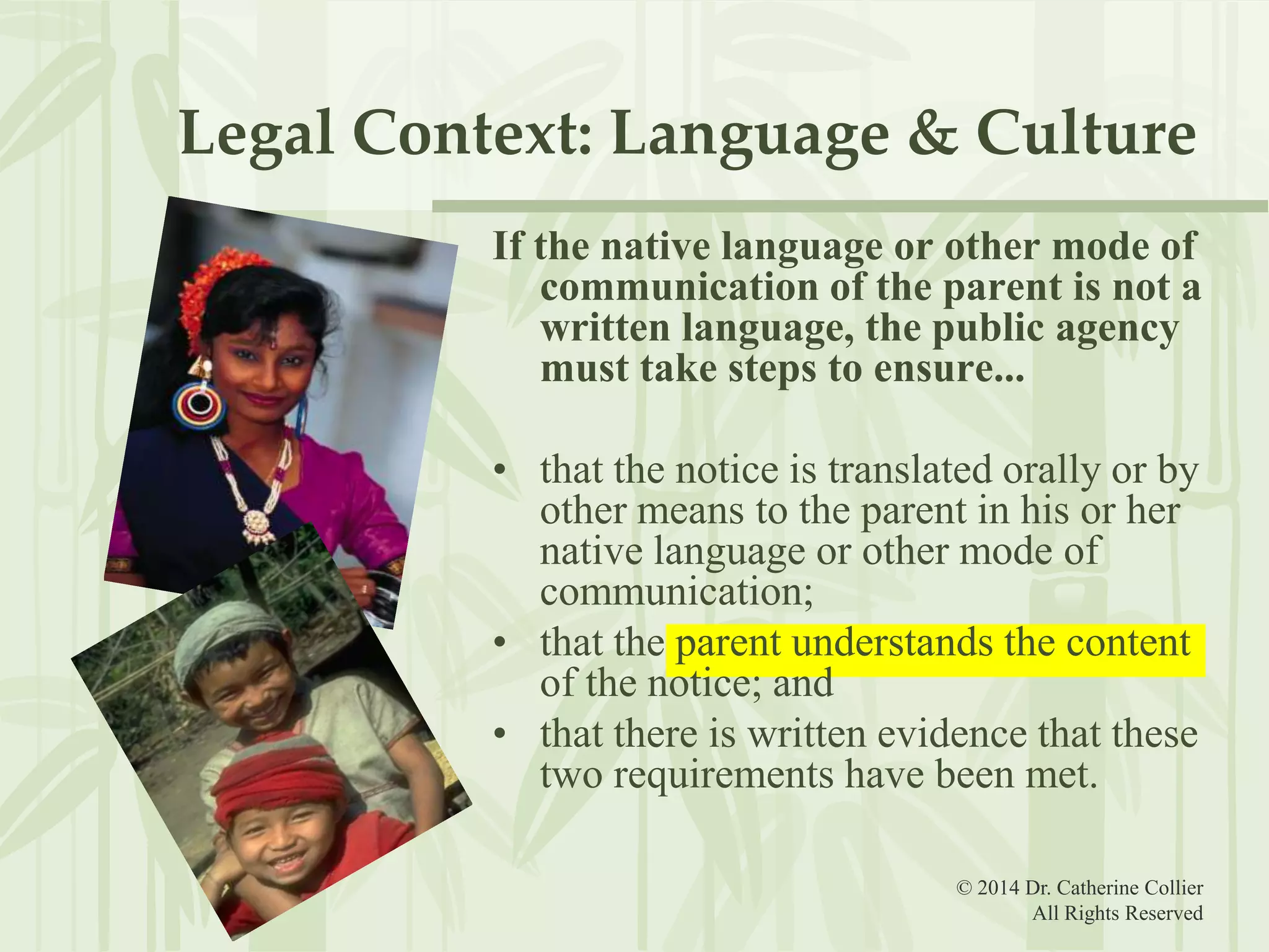 Legal Context: Language & Culture
If the native language or other mode of
communication of the parent is not a
written language, the public agency
must take steps to ensure...
• that the notice is translated orally or by
other means to the parent in his or her
native language or other mode of
communication;
• that the parent understands the content
of the notice; and
• that there is written evidence that these
two requirements have been met.
© 2014 Dr. Catherine Collier
All Rights Reserved

 