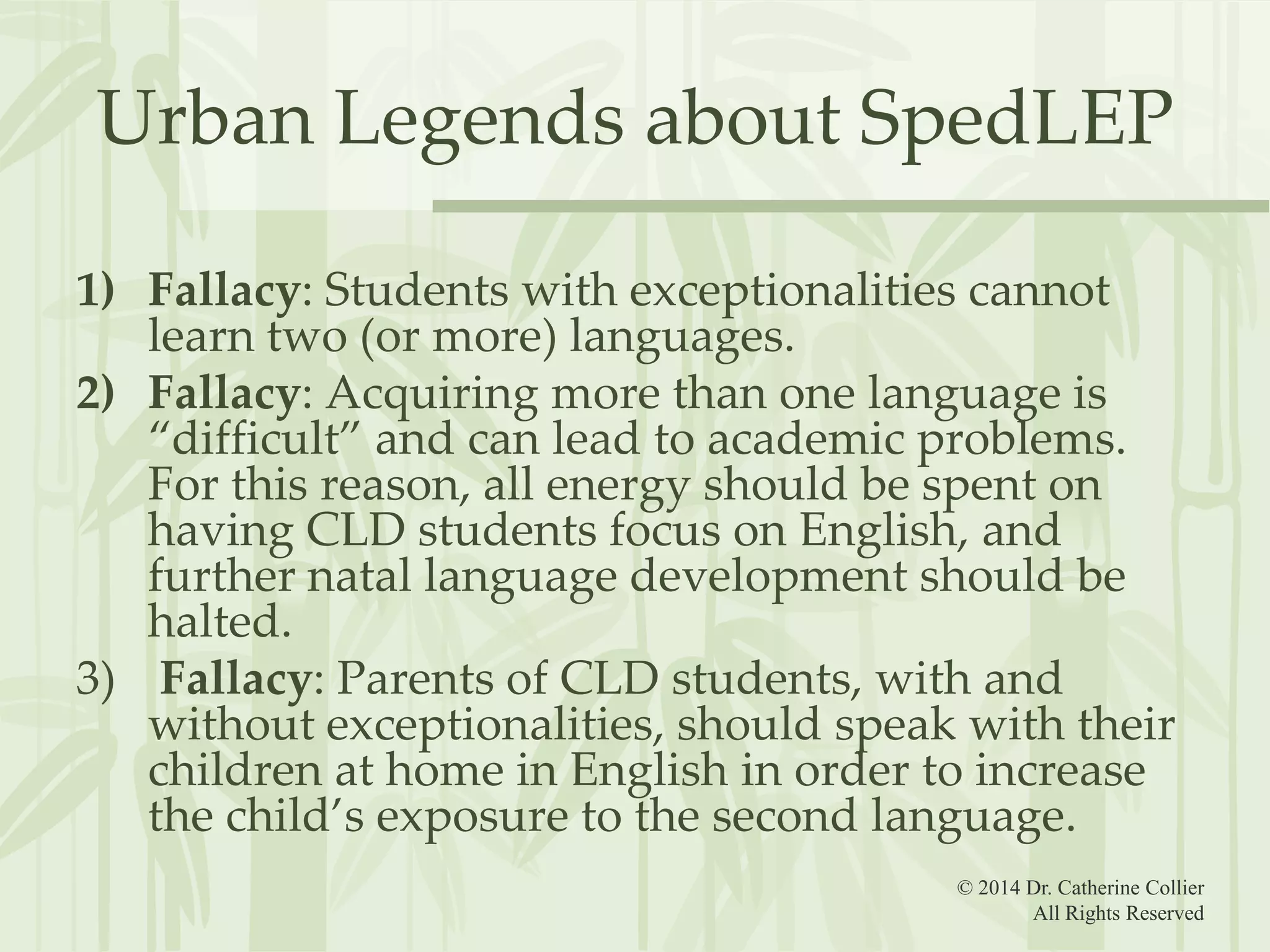 Urban Legends about SpedLEP
1) Fallacy: Students with exceptionalities cannot
learn two (or more) languages.
2) Fallacy: Acquiring more than one language is
“difficult” and can lead to academic problems.
For this reason, all energy should be spent on
having CLD students focus on English, and
further natal language development should be
halted.
3) Fallacy: Parents of CLD students, with and
without exceptionalities, should speak with their
children at home in English in order to increase
the child’s exposure to the second language.
© 2014 Dr. Catherine Collier
All Rights Reserved

 