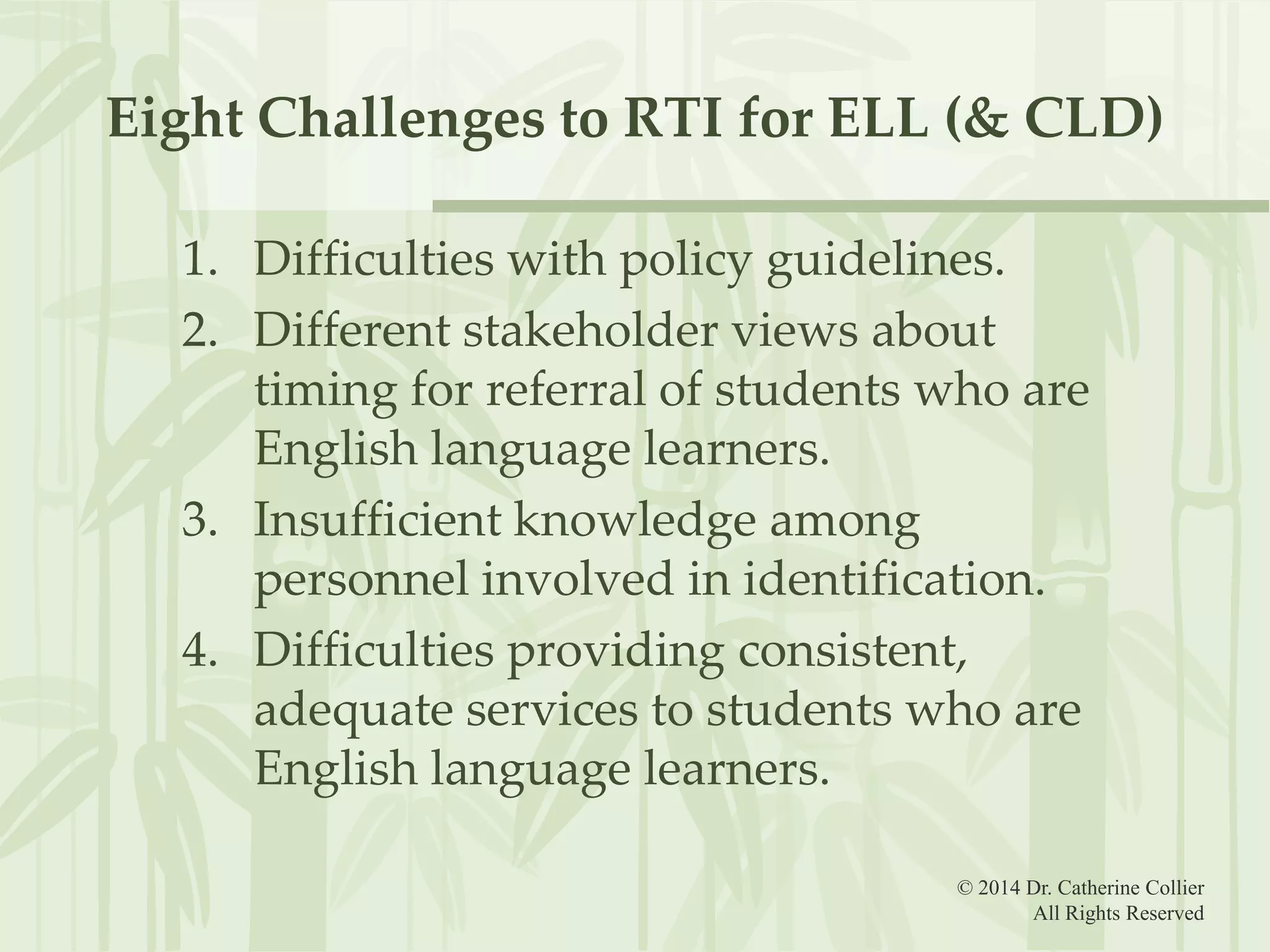Eight Challenges to RTI for ELL (& CLD)
1. Difficulties with policy guidelines.
2. Different stakeholder views about
timing for referral of students who are
English language learners.
3. Insufficient knowledge among
personnel involved in identification.
4. Difficulties providing consistent,
adequate services to students who are
English language learners.
© 2014 Dr. Catherine Collier
All Rights Reserved

 