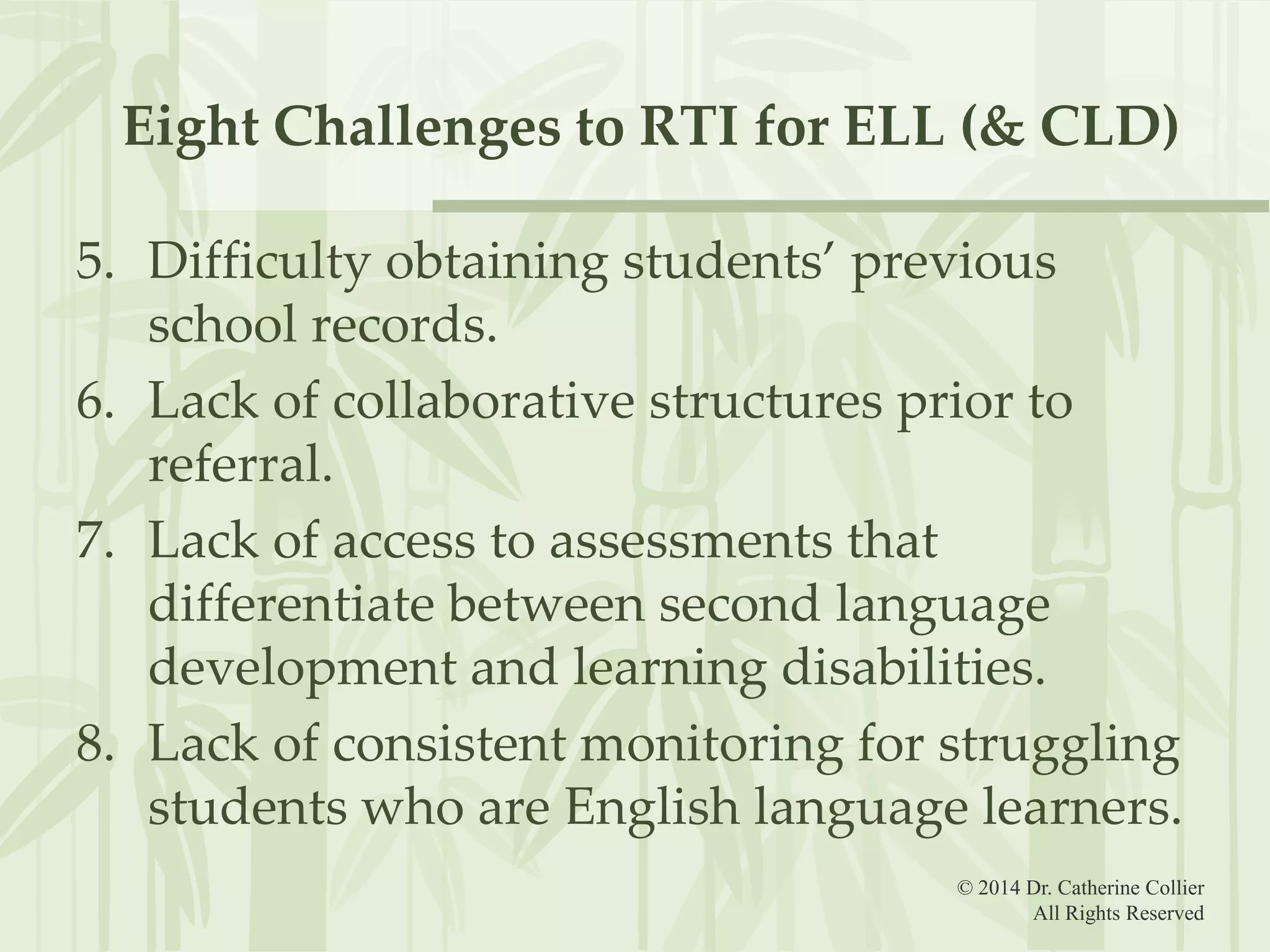 Eight Challenges to RTI for ELL (& CLD)
5. Difficulty obtaining students’ previous
school records.
6. Lack of collaborative structures prior to
referral.
7. Lack of access to assessments that
differentiate between second language
development and learning disabilities.
8. Lack of consistent monitoring for struggling
students who are English language learners.
© 2014 Dr. Catherine Collier
All Rights Reserved

 
