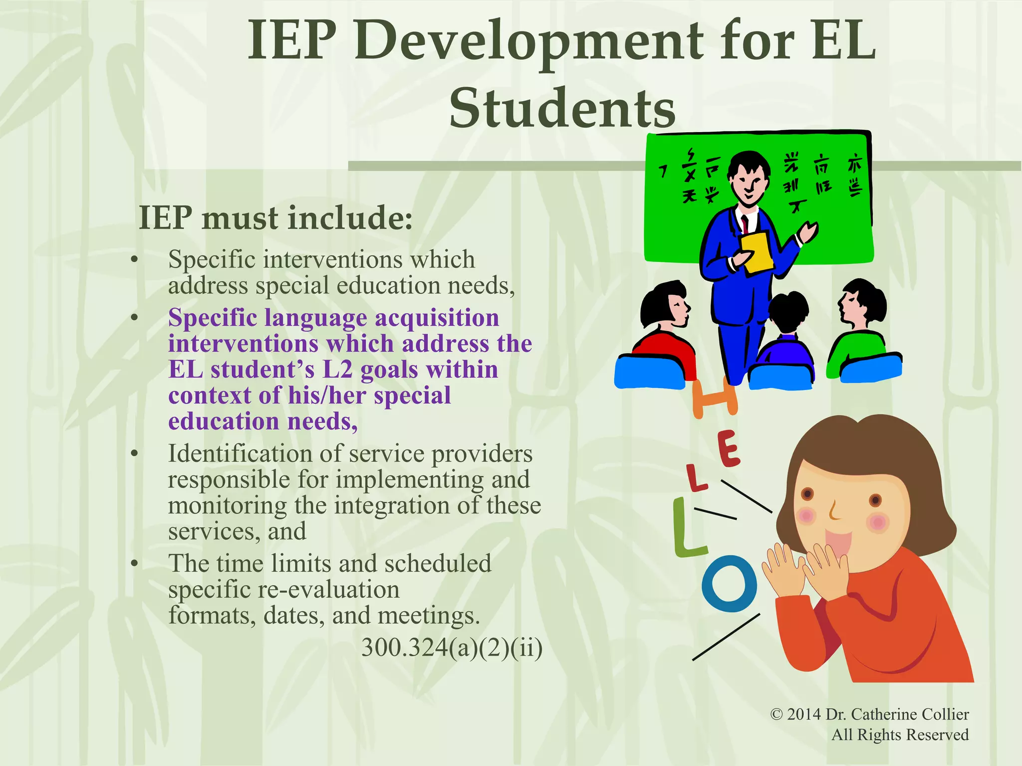 IEP Development for EL
Students
IEP must include:
•
•

•

•

Specific interventions which
address special education needs,
Specific language acquisition
interventions which address the
EL student’s L2 goals within
context of his/her special
education needs,
Identification of service providers
responsible for implementing and
monitoring the integration of these
services, and
The time limits and scheduled
specific re-evaluation
formats, dates, and meetings.
300.324(a)(2)(ii)
© 2014 Dr. Catherine Collier
All Rights Reserved

 