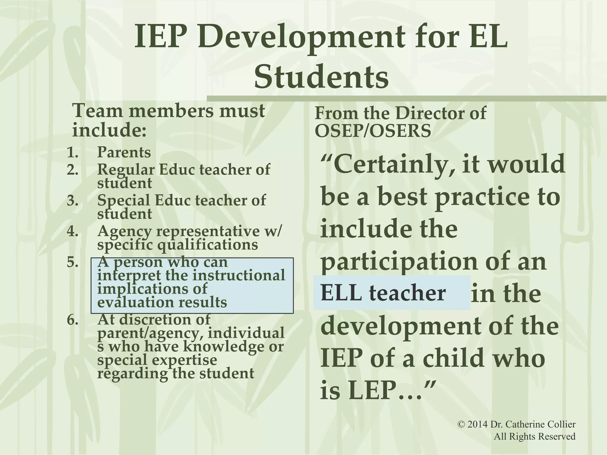 IEP Development for EL
Students
Team members must
include:
1.
2.

3.
4.
5.

6.

Parents
Regular Educ teacher of
student
Special Educ teacher of
student
Agency representative w/
specific qualifications
A person who can
interpret the instructional
implications of
evaluation results
At discretion of
parent/agency, individual
s who have knowledge or
special expertise
regarding the student

From the Director of
OSEP/OSERS

“Certainly, it would
be a best practice to
include the
participation of an
ELL teacher in the
ELL teacher
development of the
IEP of a child who
is LEP…”
© 2014 Dr. Catherine Collier
All Rights Reserved

 