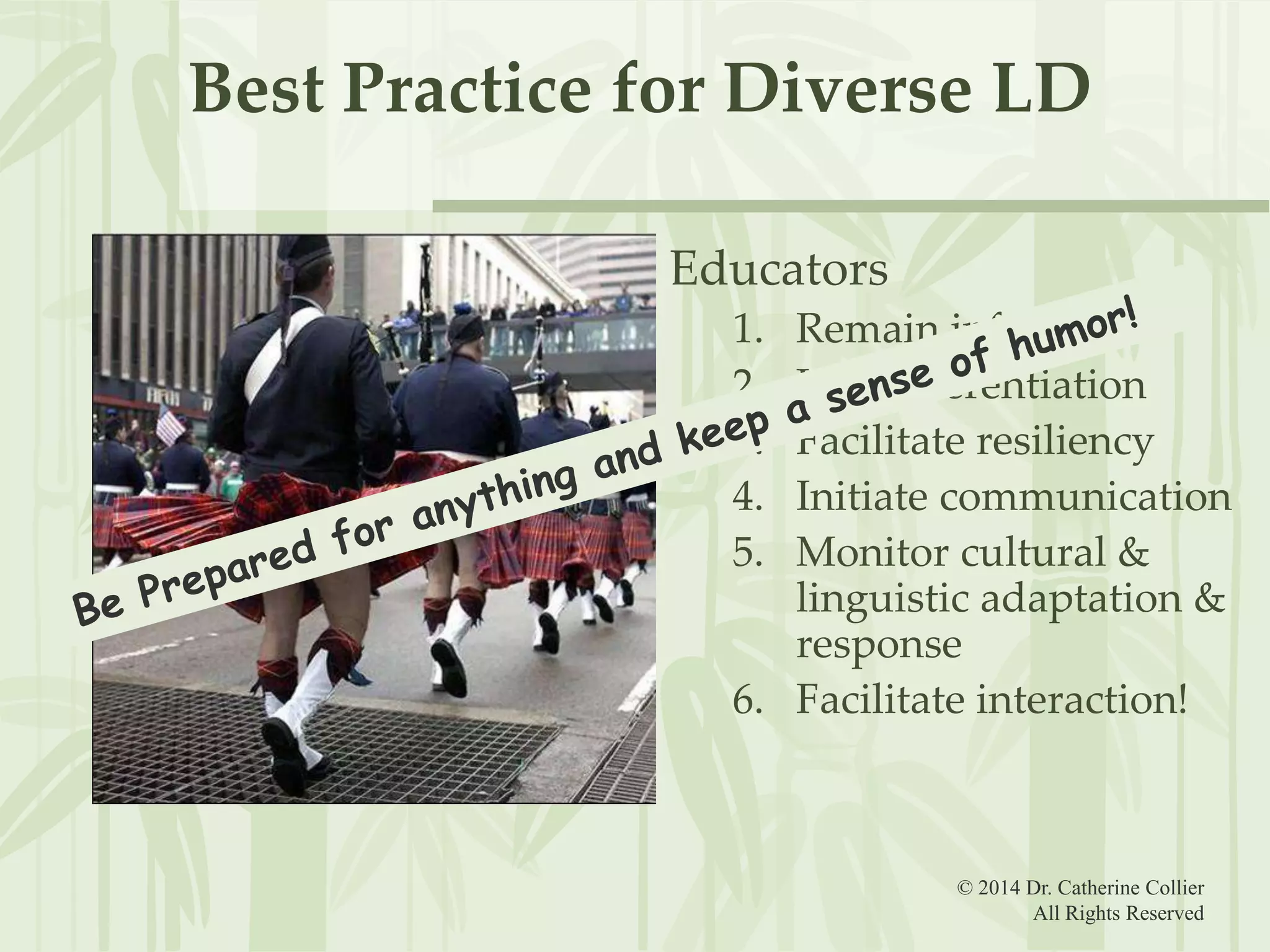 Best Practice for Diverse LD
Educators
1.
2.
3.
4.
5.

Remain informed
Use differentiation
Facilitate resiliency
Initiate communication
Monitor cultural &
linguistic adaptation &
response
6. Facilitate interaction!

© 2014 Dr. Catherine Collier
All Rights Reserved

 