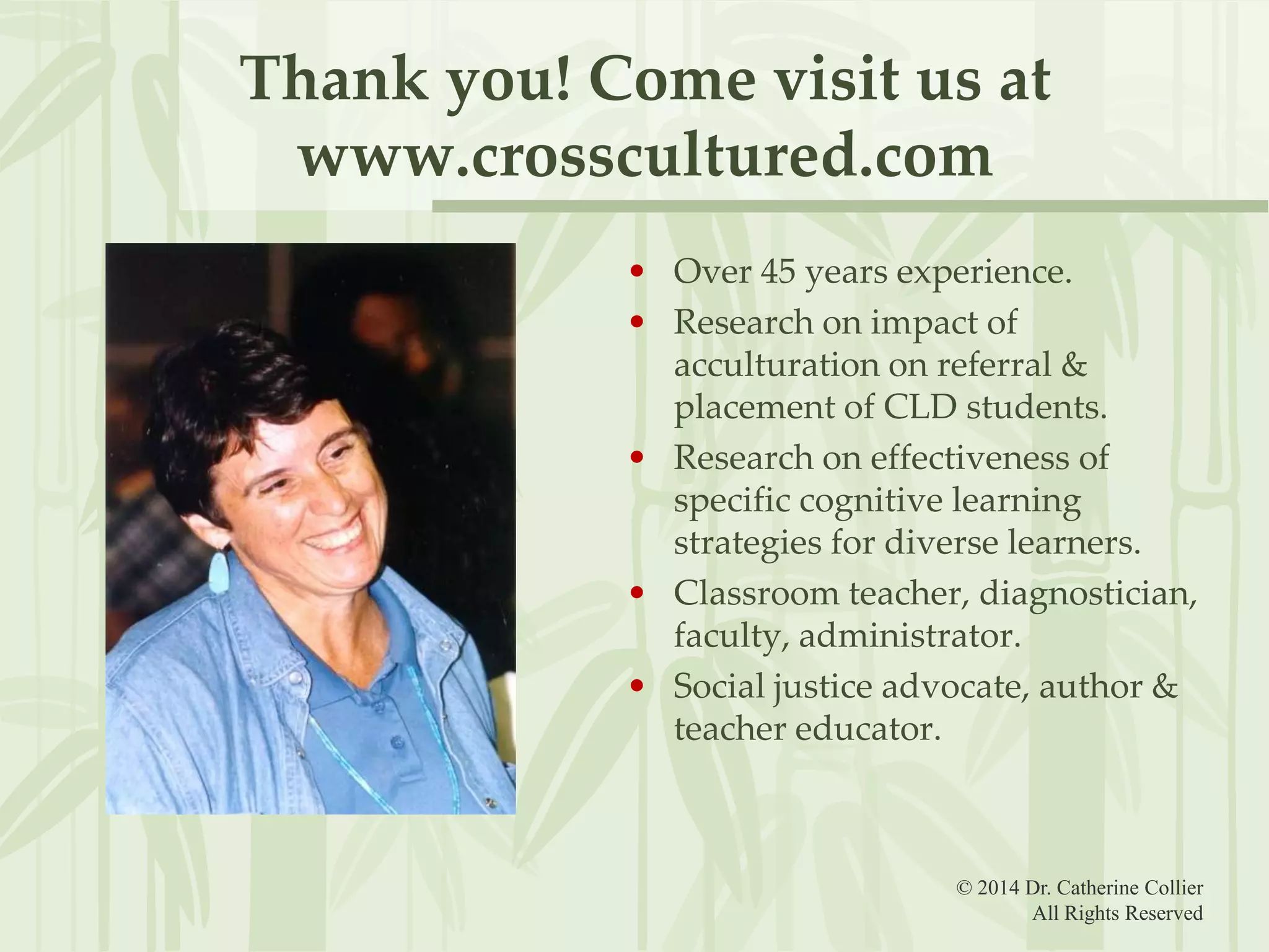 Thank you! Come visit us at
www.crosscultured.com
• Over 45 years experience.
• Research on impact of
acculturation on referral &
placement of CLD students.
• Research on effectiveness of
specific cognitive learning
strategies for diverse learners.
• Classroom teacher, diagnostician,
faculty, administrator.
• Social justice advocate, author &
teacher educator.

© 2014 Dr. Catherine Collier
All Rights Reserved

 