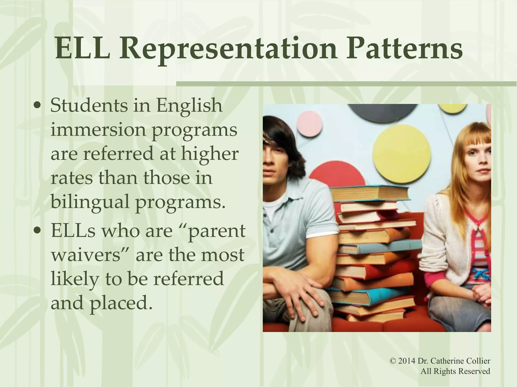 ELL Representation Patterns
• Students in English
immersion programs
are referred at higher
rates than those in
bilingual programs.
• ELLs who are “parent
waivers” are the most
likely to be referred
and placed.
© 2014 Dr. Catherine Collier
All Rights Reserved

 