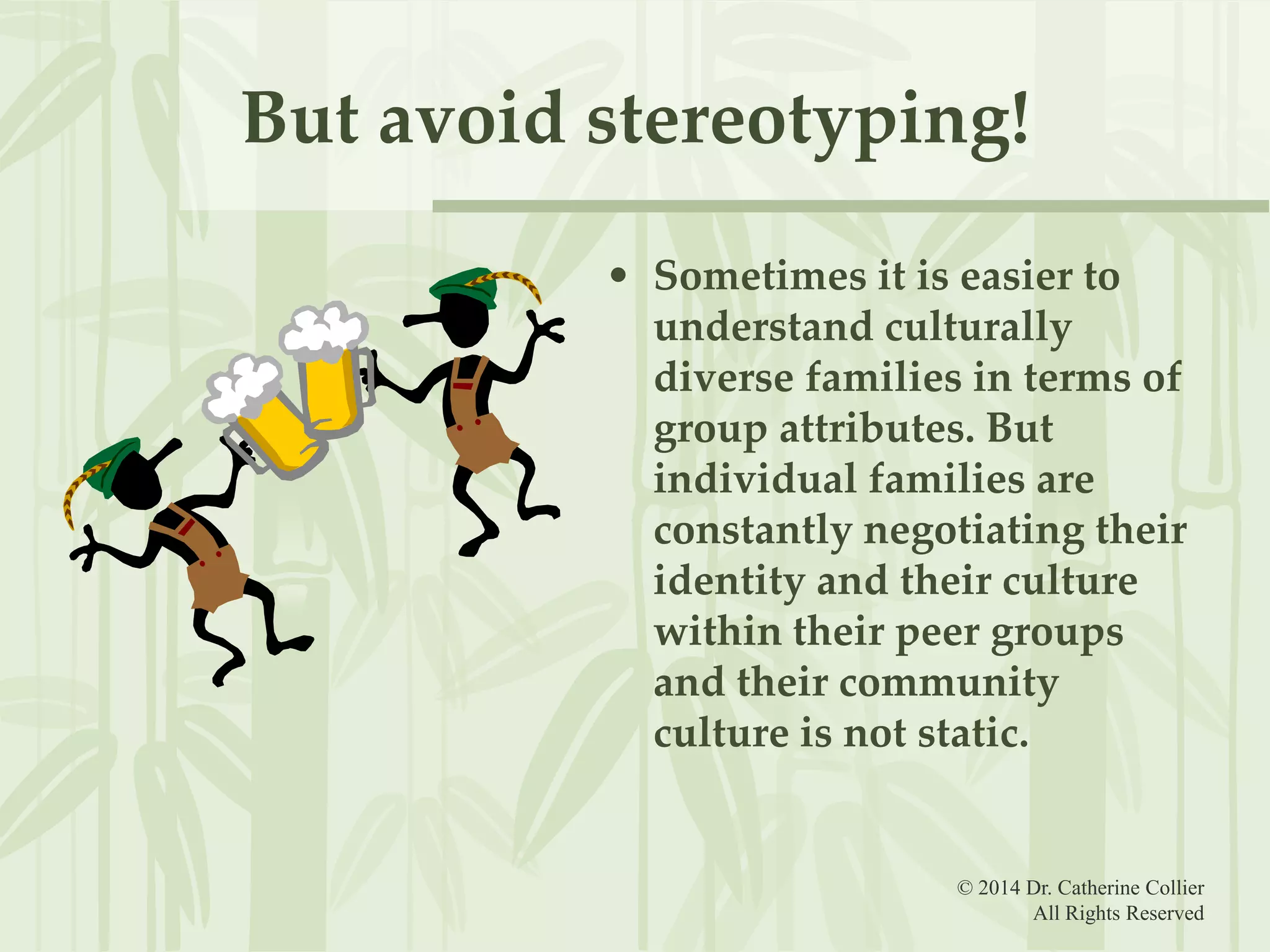 But avoid stereotyping!
• Sometimes it is easier to
understand culturally
diverse families in terms of
group attributes. But
individual families are
constantly negotiating their
identity and their culture
within their peer groups
and their community
culture is not static.

© 2014 Dr. Catherine Collier
All Rights Reserved

 