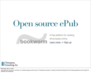Open source ePub




Wednesday, May 13, 2009
Good afternoon. My name is Liza Daly, Iʼm a software engineer and the owner of Threepress Consulting. Iʼm going to talk about the Bookworm ePub reading application and its support for
publishers and developers.
 