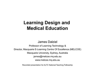 Learning Design and
Medical Education
James Dalziel
Professor of Learning Technology &
Director, Macquarie E-Learning Centre Of Excellence (MELCOE)
Macquarie University, Sydney, Australia
james@melcoe.mq.edu.au
www.melcoe.mq.edu.au
Recorded presentation for ALTC National Teaching Fellowship

 