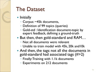 The Dataset
 Initially
◦ Corpus: ~45k documents,
◦ Definition of 99 topics (queries)
◦ Gold-std : Identification document-topic by
expert feedback, defining a ground-truth
 But then, then gold-standard and RAM…
◦ Not all documents were relevant
◦ Unable to train model with 45k, 20k and10k
 And then, the tags: not all the documents in
gold-standard had associated tags (#>2)
◦ Finally:Training with 1.1k documents
◦ Experiments on 212 documents
10
 