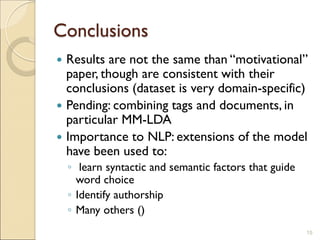 Conclusions
 Results are not the same than “motivational”
paper, though are consistent with their
conclusions (dataset is very domain-specific)
 Pending: combining tags and documents, in
particular MM-LDA
 Importance to NLP: extensions of the model
have been used to:
◦ learn syntactic and semantic factors that guide
word choice
◦ Identify authorship
◦ Many others ()
15
 
