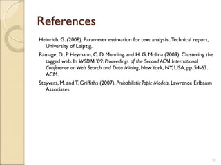 References
Heinrich, G. (2008). Parameter estimation for text analysis,.Technical report,
University of Leipzig.
Ramage, D., P. Heymann, C. D. Manning, and H. G. Molina (2009). Clustering the
tagged web. In WSDM '09: Proceedings of the Second ACM International
Conference onWeb Search and Data Mining, NewYork, NY, USA, pp. 54-63.
ACM.
Steyvers, M. and T. Griffiths (2007). Probabilistic Topic Models. Lawrence Erlbaum
Associates.
18
 