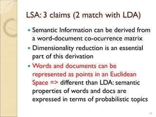 LSA: 3 claims (2 match with LDA)
 Semantic Information can be derived from
a word-document co-ocurrence matrix
 Dimensionality reduction is an essential
part of this derivation
 Words and documents can be
represented as points in an Euclidean
Space => different than LDA: semantic
properties of words and docs are
expressed in terms of probabilistic topics
20
 
