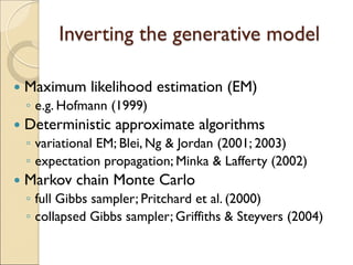 Inverting the generative model
 Maximum likelihood estimation (EM)
◦ e.g. Hofmann (1999)
 Deterministic approximate algorithms
◦ variational EM; Blei, Ng & Jordan (2001; 2003)
◦ expectation propagation; Minka & Lafferty (2002)
 Markov chain Monte Carlo
◦ full Gibbs sampler; Pritchard et al. (2000)
◦ collapsed Gibbs sampler; Griffiths & Steyvers (2004)
 