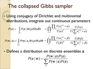 The collapsed Gibbs sampler
 Using conjugacy of Dirichlet and multinomial
distributions, integrate out continuous parameters
 Defines a distribution on discrete ensembles z
ΦΦΦ= ∫
∆
dpPP
T
W
)(),|()|( zwzw
ΘΘΘ= ∫
∆
dpPP
D
T
)()|()( zz
∑
=
z
zzw
zzw
wz
)()|(
)()|(
)|(
PP
PP
P
∏
∑
∏
= +Γ
Γ
Γ
+Γ
=
T
j
w
j
w
W
w
j
w
n
Wn
1
)(
)(
)(
)(
)(
)(
β
β
β
β
∏
∑
∏
= +Γ
Γ
Γ
+Γ
=
D
d
j
d
j
T
j
d
j
n
Tn
1
)(
)(
)(
)(
)(
)(
α
α
α
α
 