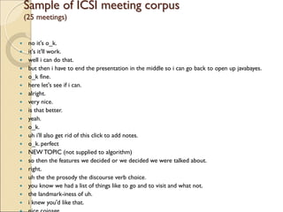 Sample of ICSI meeting corpus
(25 meetings)
 no it's o_k.
 it's it'll work.
 well i can do that.
 but then i have to end the presentation in the middle so i can go back to open up javabayes.
 o_k fine.
 here let's see if i can.
 alright.
 very nice.
 is that better.
 yeah.
 o_k.
 uh i'll also get rid of this click to add notes.
 o_k. perfect
 NEW TOPIC (not supplied to algorithm)
 so then the features we decided or we decided we were talked about.
 right.
 uh the the prosody the discourse verb choice.
 you know we had a list of things like to go and to visit and what not.
 the landmark-iness of uh.
 i knew you'd like that.
 