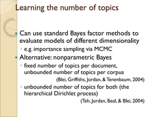 Learning the number of topics
 Can use standard Bayes factor methods to
evaluate models of different dimensionality
◦ e.g. importance sampling via MCMC
 Alternative: nonparametric Bayes
◦ fixed number of topics per document,
unbounded number of topics per corpus
(Blei, Griffiths, Jordan, & Tenenbaum, 2004)
◦ unbounded number of topics for both (the
hierarchical Dirichlet process)
(Teh, Jordan, Beal, & Blei, 2004)
 