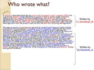 Who wrote what?
A method1 is described which like the kernel1 trick1 in support1 vector1 machines1 SVMs1 lets
us generalize distance1 based2 algorithms to operate in feature1 spaces usually nonlinearly
related to the input1 spaceThis is done by identifying a class of kernels1 which can be
represented as norm1 based2 distances1 in Hilbert spaces It turns1 out that common kernel1
algorithms such as SVMs1 and kernel1 PCA1 are actually really distance1 based2 algorithms and
can be run2 with that class of kernels1 too As well as providing1 a useful new insight1 into how
these algorithms work the present2 work can form the basis1 for conceiving new algorithms
This paper presents2 a comprehensive approach for model2 based2 diagnosis2 which includes
proposals for characterizing and computing2 preferred2 diagnoses2 assuming that the system2
description2 is augmented with a system2 structure2 a directed2 graph2 explicating the
interconnections between system2 components2 Specifically we first introduce the notion of a
consequence2 which is a syntactically2 unconstrained propositional2 sentence2 that
characterizes all consistency2 based2 diagnoses2 and show2 that standard2 characterizations of
diagnoses2 such as minimal conflicts1 correspond to syntactic2 variations1 on a consequence2
Second we propose a new syntactic2 variation on the consequence2 known as negation2 normal
form NNF and discuss its merits compared to standard variationsThird we introduce a basic
algorithm2 for computing consequences in NNF given a structured system2 description We
show that if the system2 structure2 does not contain cycles2 then there is always a linear size2
consequence2 in NNF which can be computed in linear time2 For arbitrary1 system2 structures2
we show a precise connection between the complexity2 of computing2 consequences and the
topology of the underlying system2 structure2 Finally we present2 an algorithm2 that
enumerates2 the preferred2 diagnoses2 characterized by a consequence2 The algorithm2 is
shown1 to take linear time2 in the size2 of the consequence2 if the preference criterion1 satisfies
some general conditions
Written by
(1) Scholkopf_B
Written by
(2) Darwiche_A
 