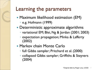 Learning the parameters
7
 Maximum likelihood estimation (EM)
◦ e.g. Hofmann (1999)
 Deterministic approximate algorithms
◦ variational EM; Blei, Ng & Jordan (2001; 2003)
◦ expectation propagation; Minka & Lafferty
(2002)
 Markov chain Monte Carlo
◦ full Gibbs sampler; Pritchard et al. (2000)
◦ collapsed Gibbs sampler; Griffiths & Steyvers
(2004)
*Original slide by Roger Levy, UCSD
 