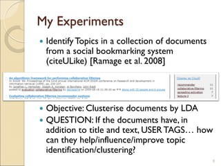 My Experiments
 IdentifyTopics in a collection of documents
from a social bookmarking system
(citeULike) [Ramage et al. 2008]
 Objective: Clusterise documents by LDA
 QUESTION: If the documents have, in
addition to title and text, USERTAGS… how
can they help/influence/improve topic
identification/clustering?
8
 